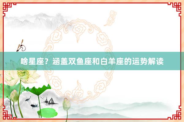 啥星座？涵盖双鱼座和白羊座的运势解读