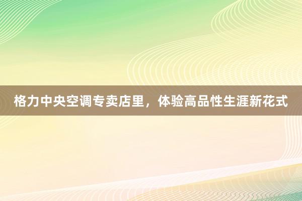 格力中央空调专卖店里，体验高品性生涯新花式