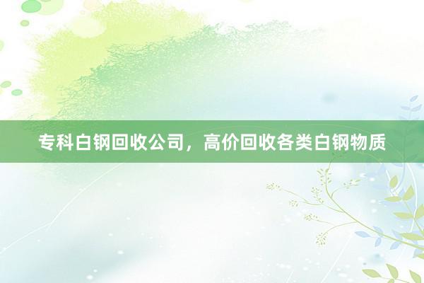 专科白钢回收公司，高价回收各类白钢物质