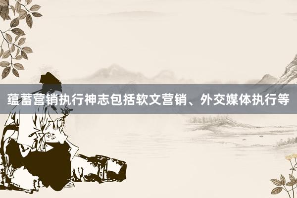 蕴蓄营销执行神志包括软文营销、外交媒体执行等