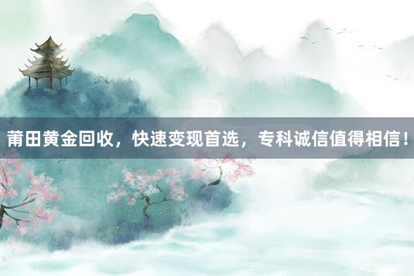 莆田黄金回收，快速变现首选，专科诚信值得相信！