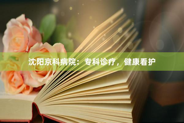 沈阳京科病院：专科诊疗，健康看护