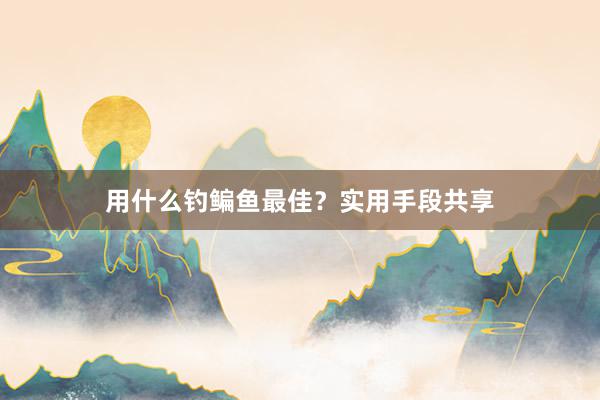 用什么钓鳊鱼最佳？实用手段共享